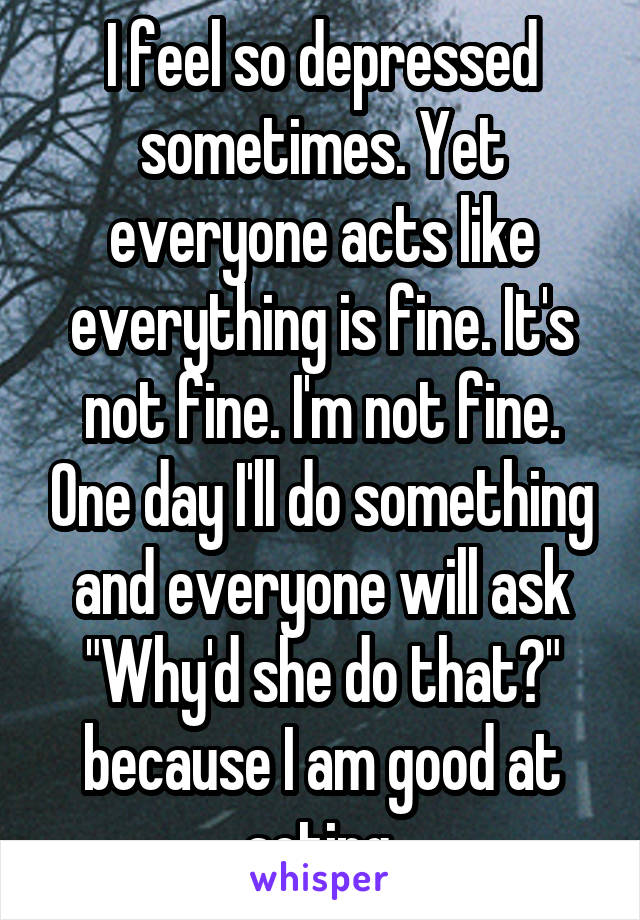 I feel so depressed sometimes. Yet everyone acts like everything is fine. It's not fine. I'm not fine. One day I'll do something and everyone will ask "Why'd she do that?" because I am good at acting.