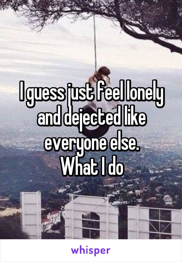 I guess just feel lonely and dejected like everyone else.
What I do
