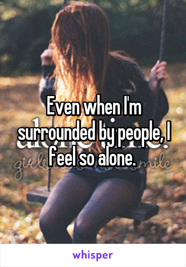 Even when I'm surrounded by people, I feel so alone. 