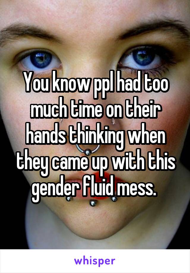 You know ppl had too much time on their hands thinking when they came up with this gender fluid mess. 