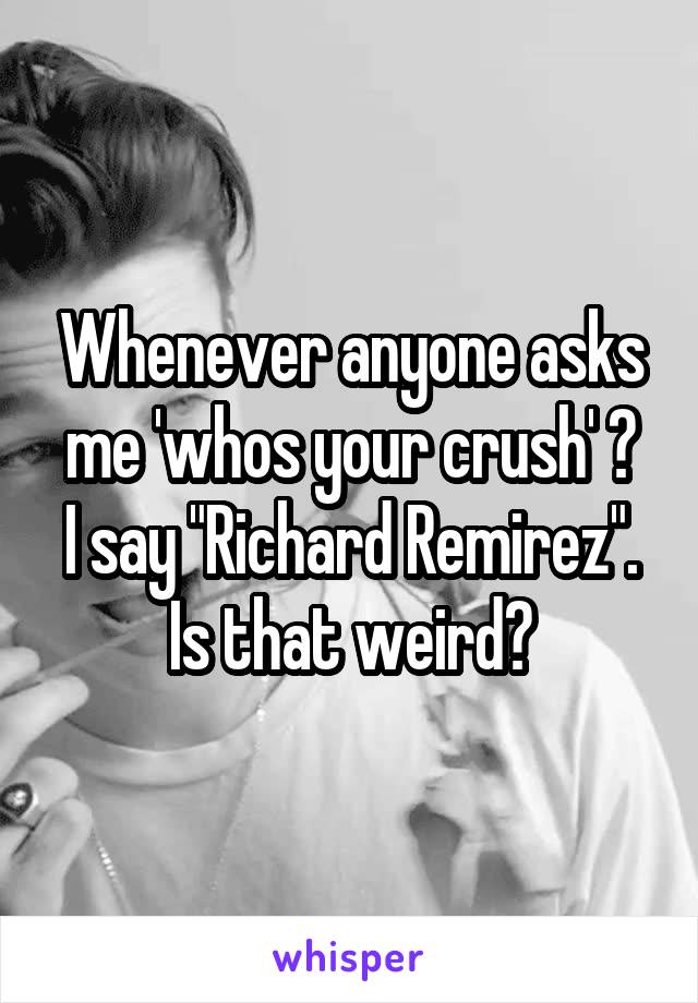 Whenever anyone asks me 'whos your crush' ?
I say "Richard Remirez".
Is that weird?