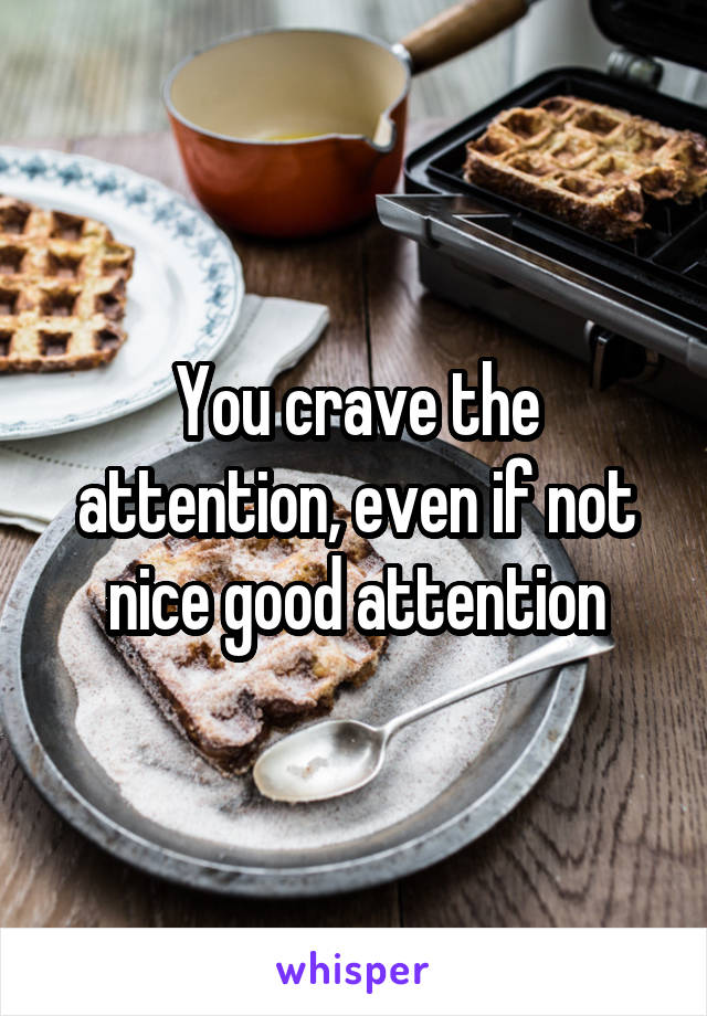 You crave the attention, even if not nice good attention