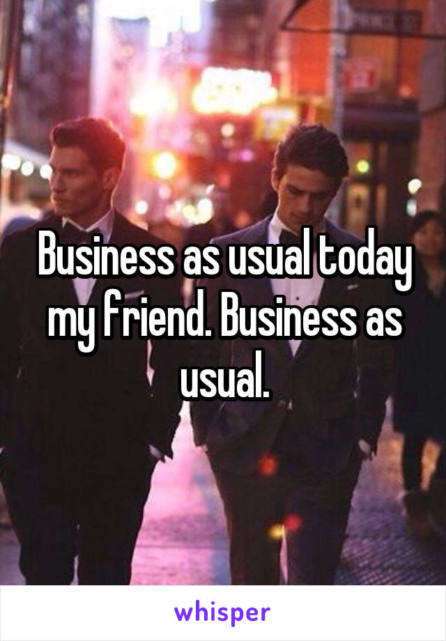 Business as usual today my friend. Business as usual.