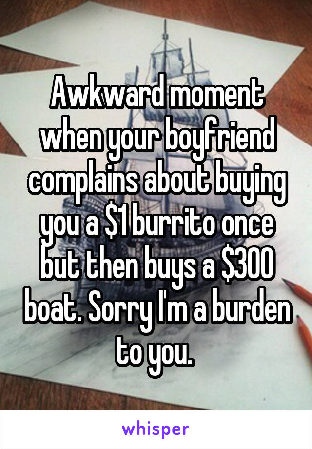 Awkward moment when your boyfriend complains about buying you a $1 burrito once but then buys a $300 boat. Sorry I'm a burden to you. 