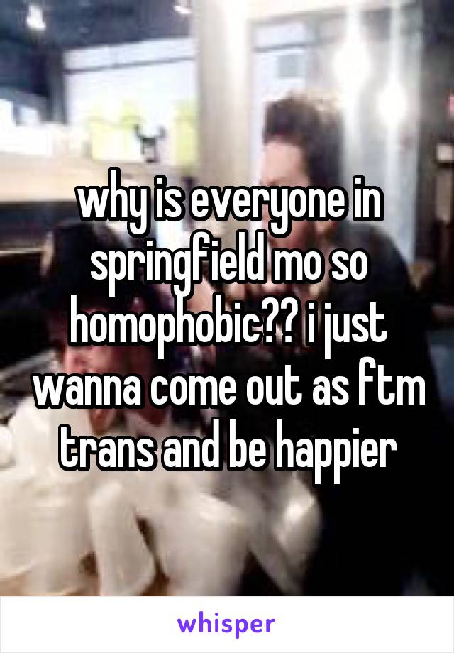 why is everyone in springfield mo so homophobic?? i just wanna come out as ftm trans and be happier