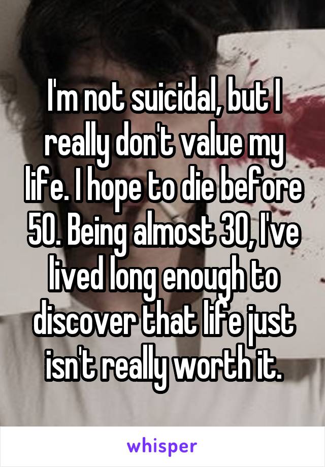 I'm not suicidal, but I really don't value my life. I hope to die before 50. Being almost 30, I've lived long enough to discover that life just isn't really worth it.