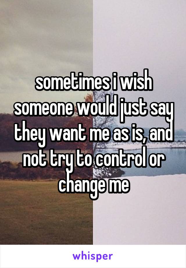 sometimes i wish someone would just say they want me as is, and not try to control or change me
