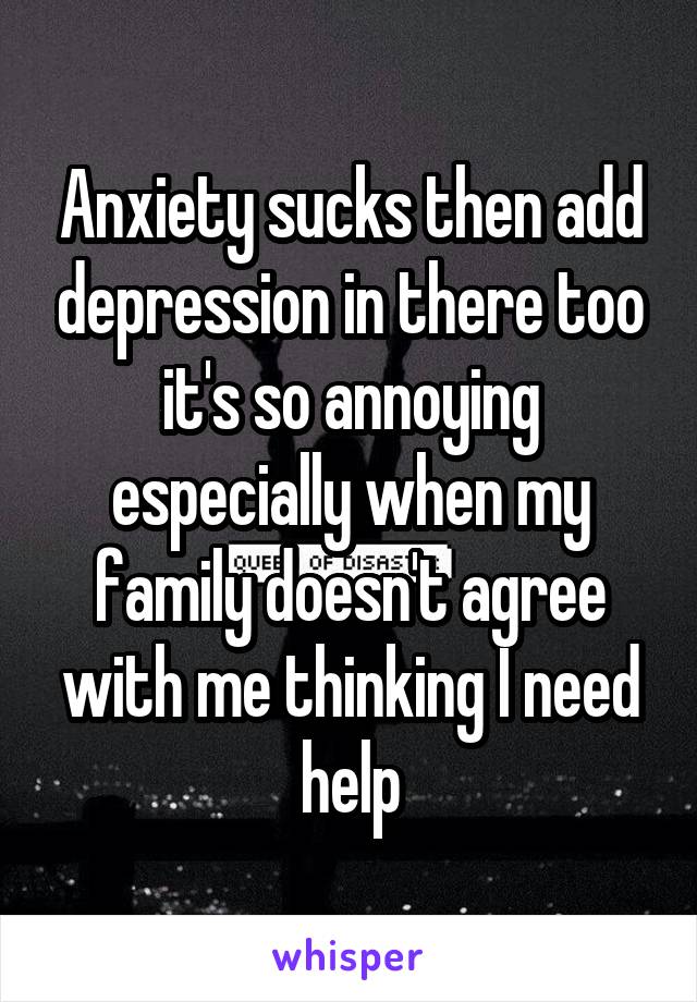 Anxiety sucks then add depression in there too it's so annoying especially when my family doesn't agree with me thinking I need help