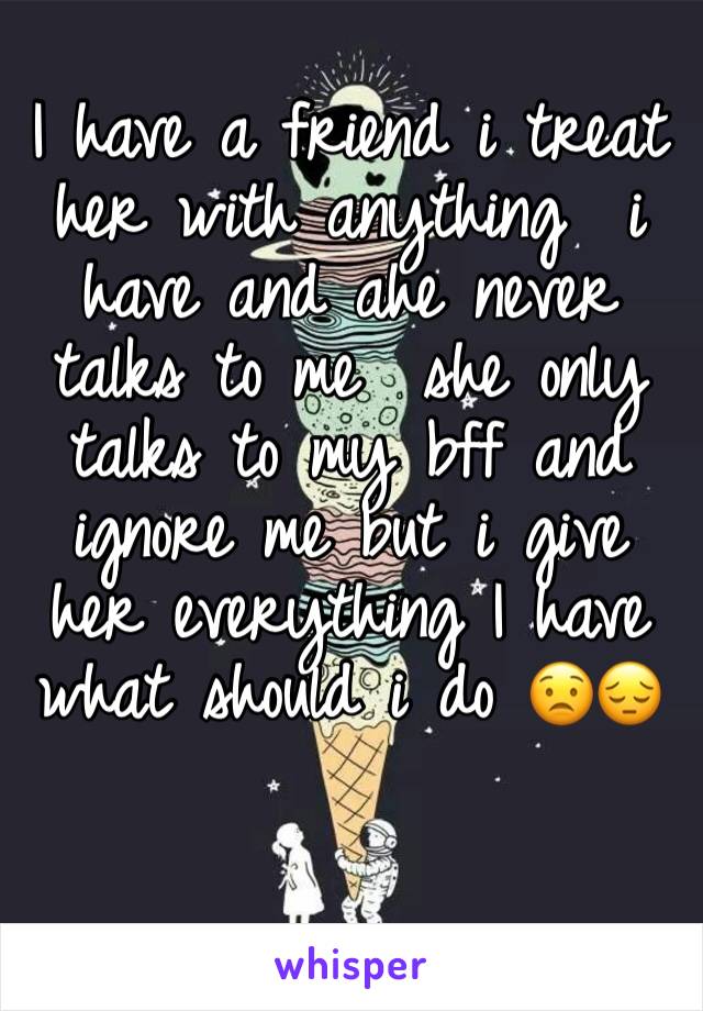 I have a friend i treat her with anything  i have and ahe never talks to me  she only talks to my bff and ignore me but i give her everything I have what should i do 😟😔