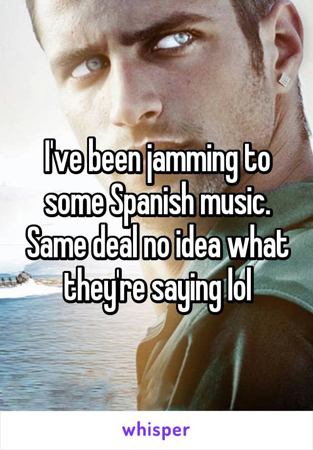 I've been jamming to some Spanish music. Same deal no idea what they're saying lol