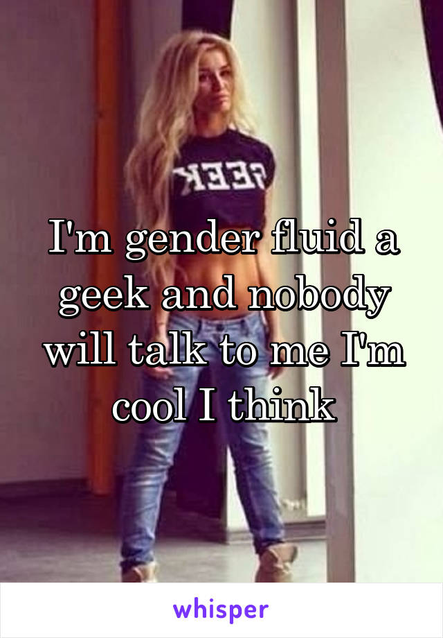 I'm gender fluid a geek and nobody will talk to me I'm cool I think