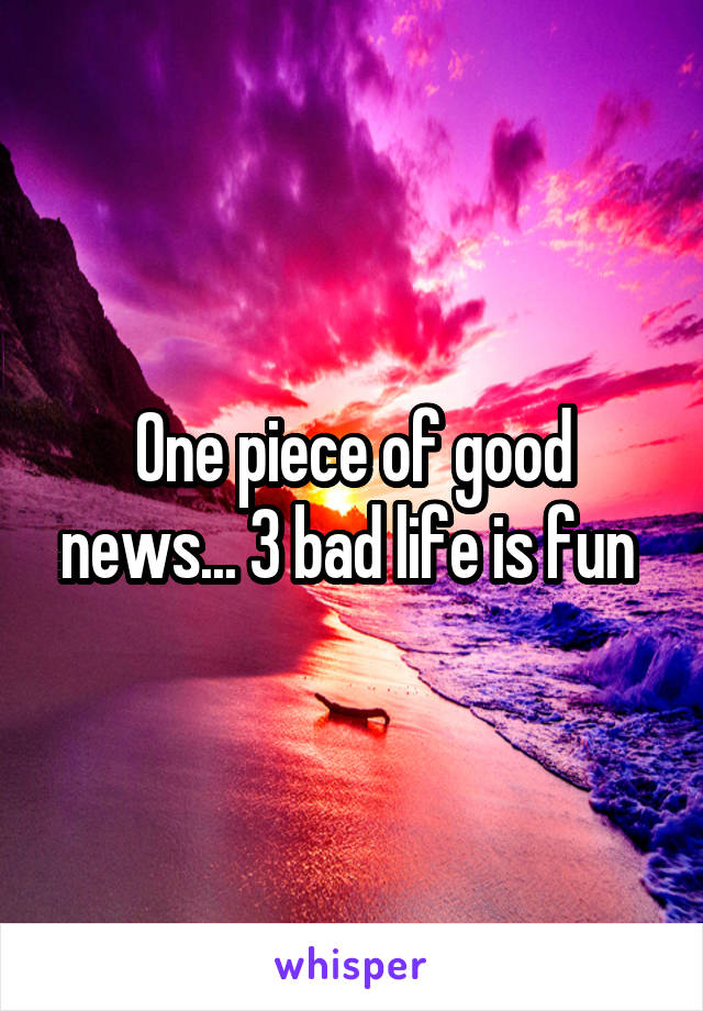 One piece of good news... 3 bad life is fun 