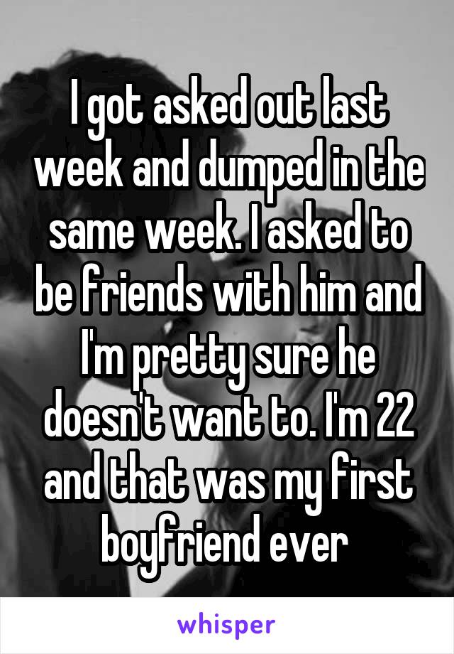 I got asked out last week and dumped in the same week. I asked to be friends with him and I'm pretty sure he doesn't want to. I'm 22 and that was my first boyfriend ever 
