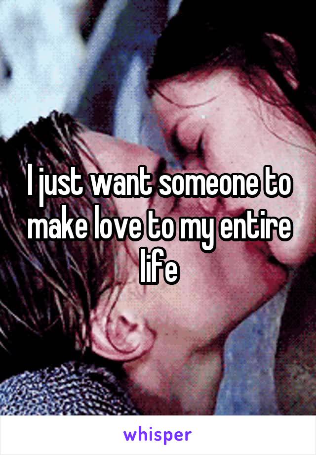 I just want someone to make love to my entire life