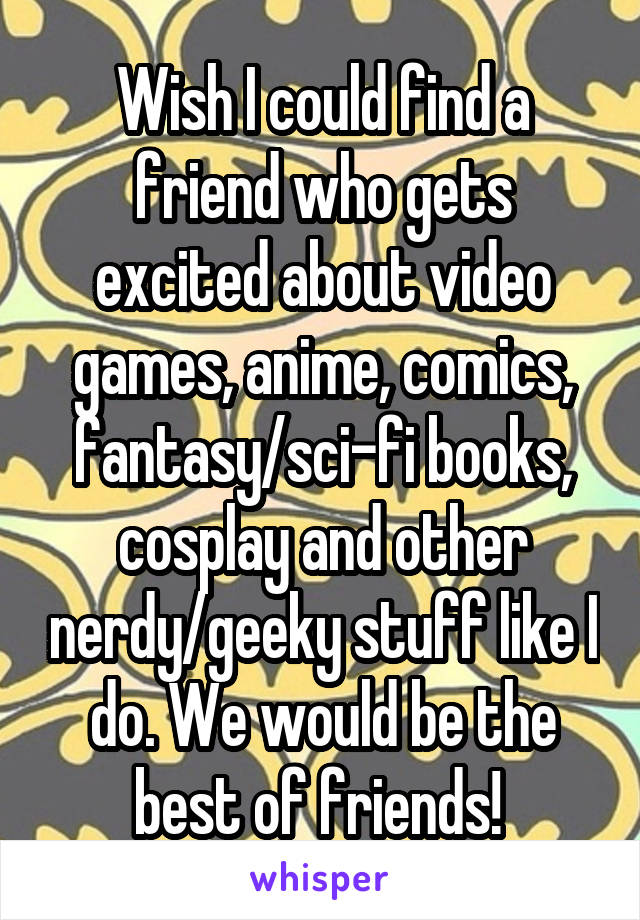 Wish I could find a friend who gets excited about video games, anime, comics, fantasy/sci-fi books, cosplay and other nerdy/geeky stuff like I do. We would be the best of friends! 