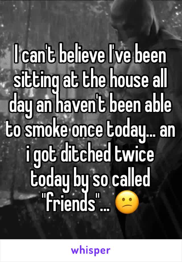 I can't believe I've been sitting at the house all day an haven't been able to smoke once today... an i got ditched twice today by so called "friends"... 😕