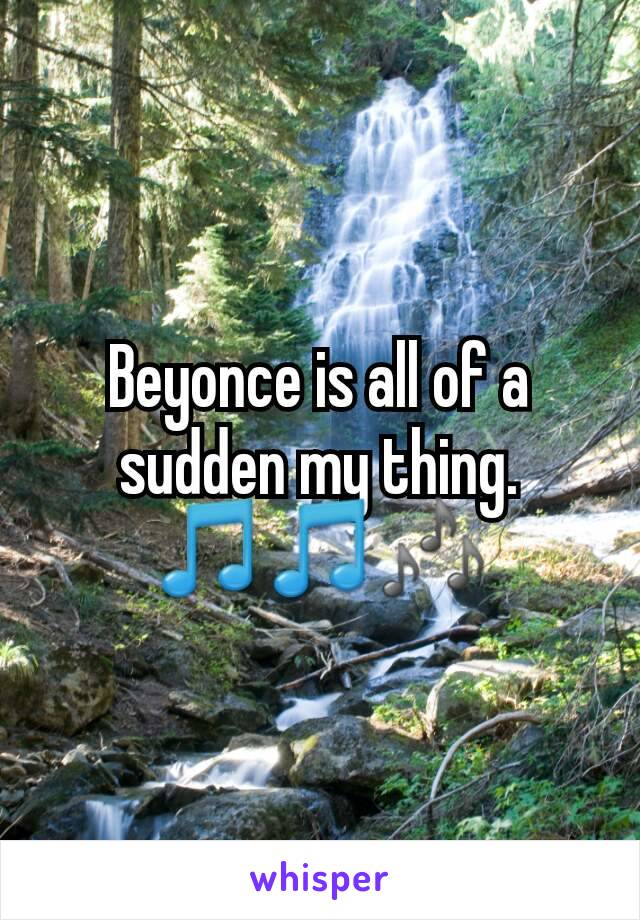 Beyonce is all of a sudden my thing. 🎵🎵🎶