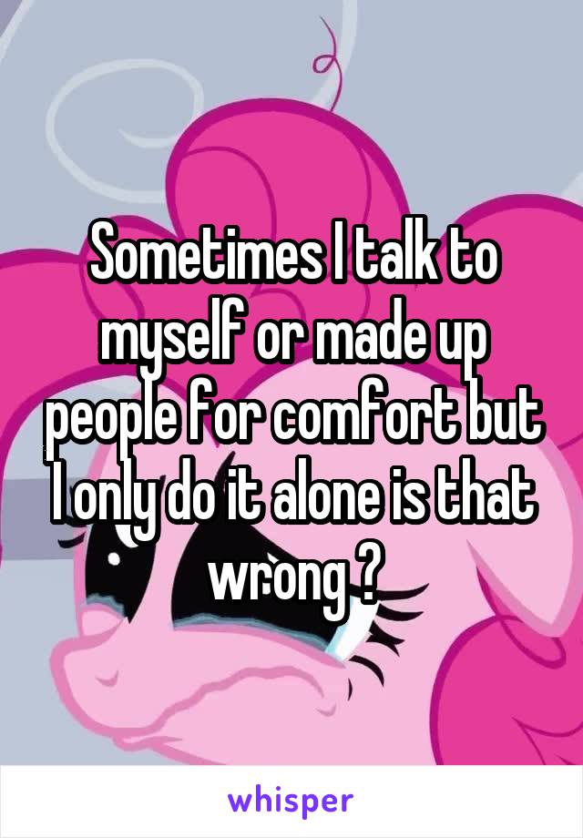 Sometimes I talk to myself or made up people for comfort but I only do it alone is that wrong ?