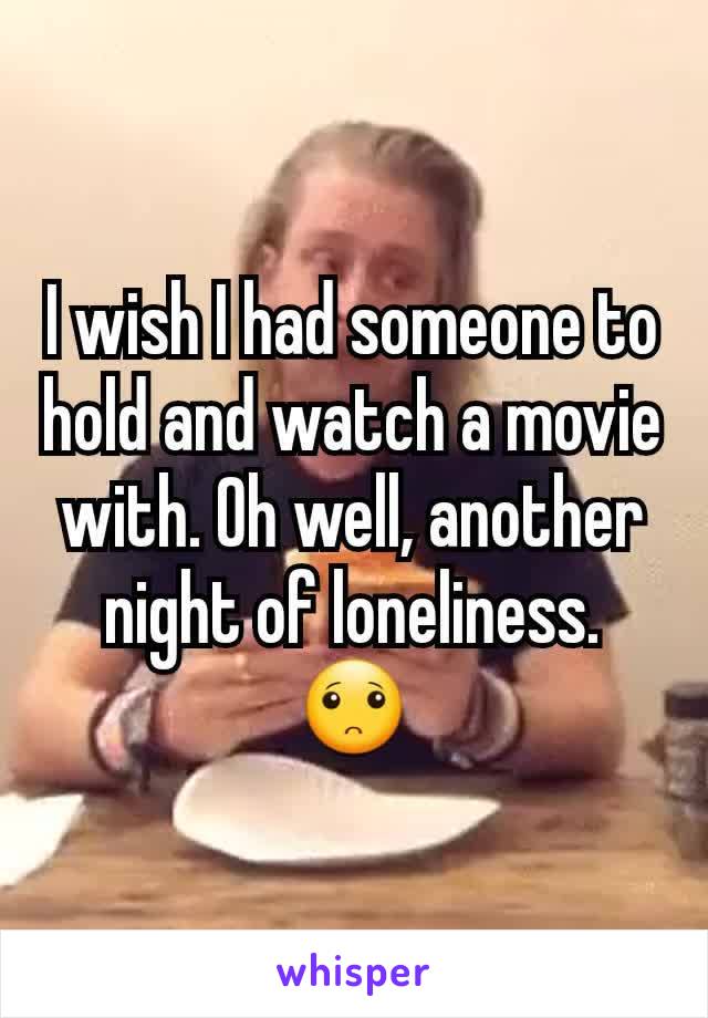 I wish I had someone to hold and watch a movie with. Oh well, another night of loneliness. 🙁