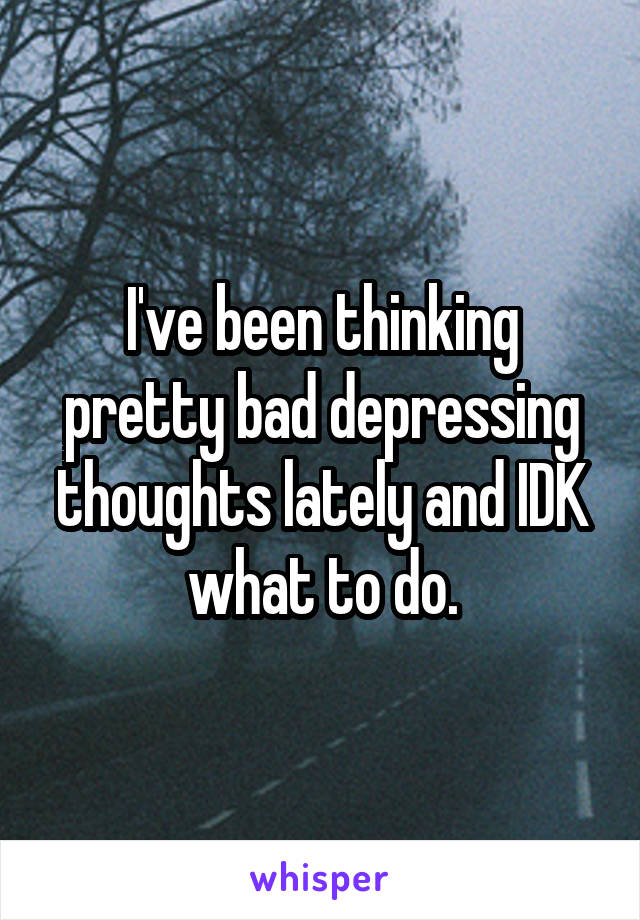 I've been thinking pretty bad depressing thoughts lately and IDK what to do.