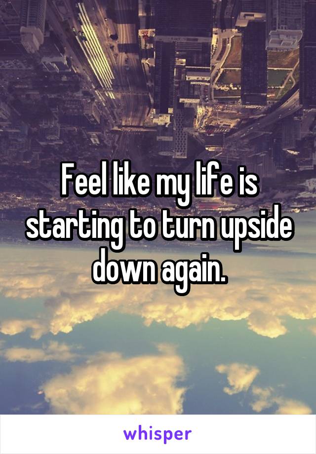 Feel like my life is starting to turn upside down again.