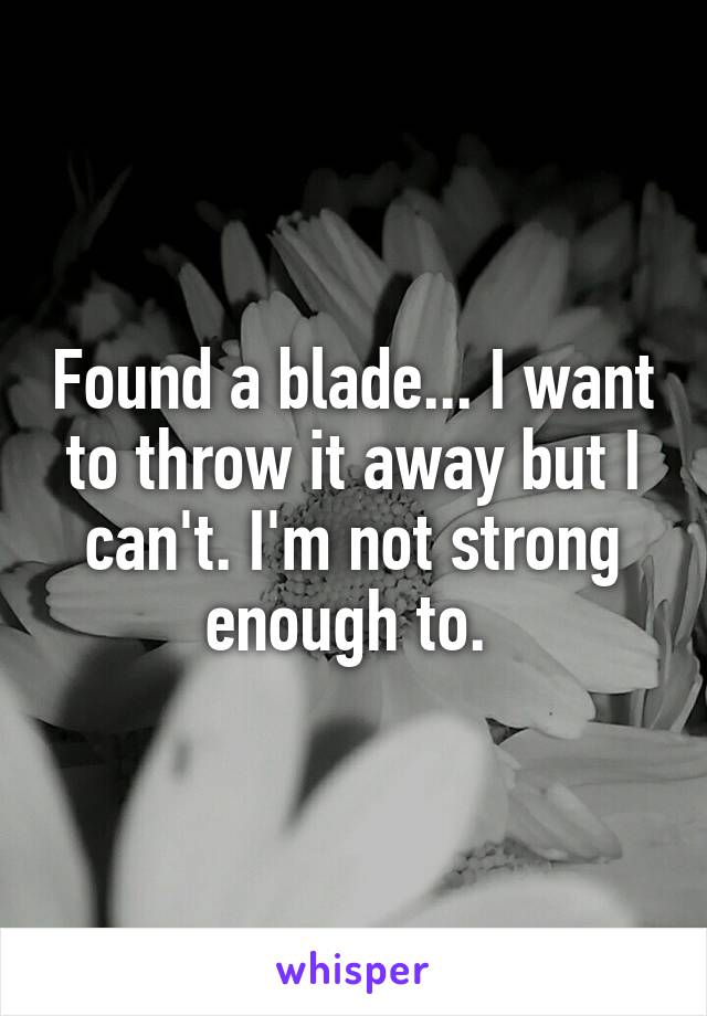 Found a blade... I want to throw it away but I can't. I'm not strong enough to. 