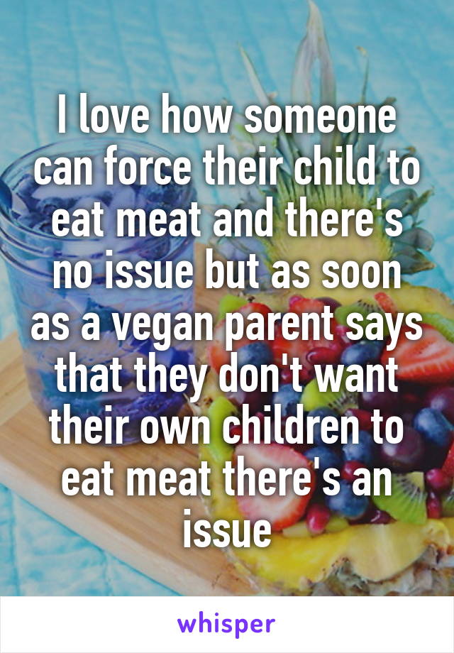 I love how someone can force their child to eat meat and there's no issue but as soon as a vegan parent says that they don't want their own children to eat meat there's an issue