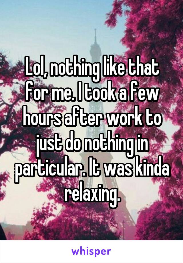 Lol, nothing like that for me. I took a few hours after work to just do nothing in particular. It was kinda relaxing.