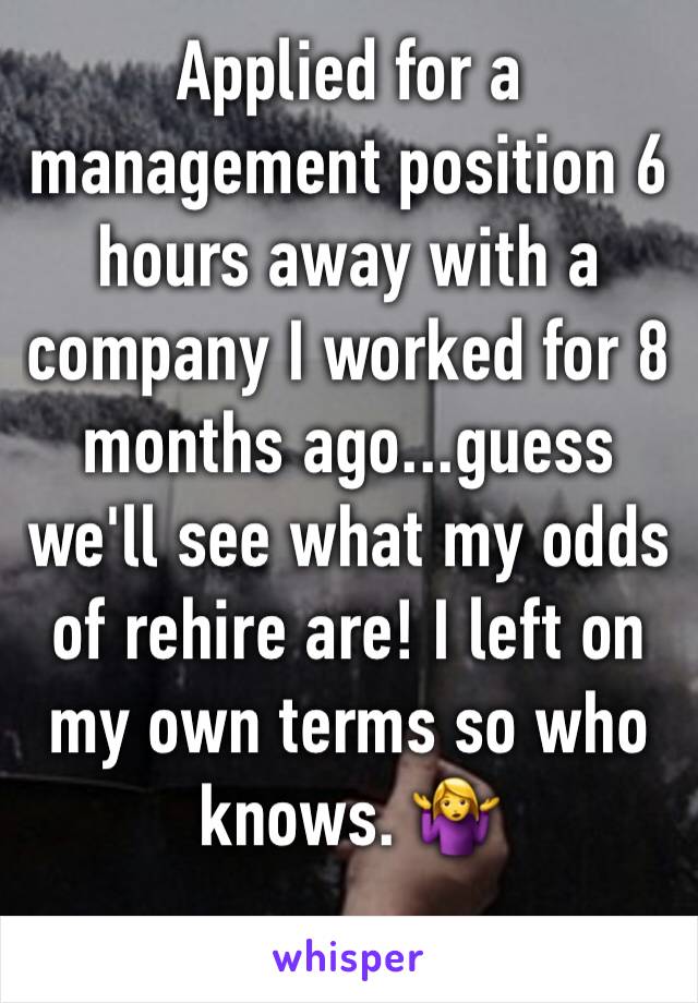 Applied for a management position 6 hours away with a company I worked for 8 months ago...guess we'll see what my odds of rehire are! I left on my own terms so who knows. 🤷‍♀️