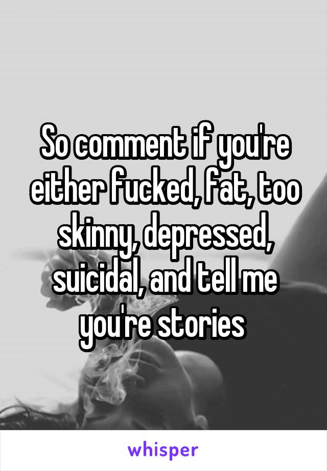 So comment if you're either fucked, fat, too skinny, depressed, suicidal, and tell me you're stories 