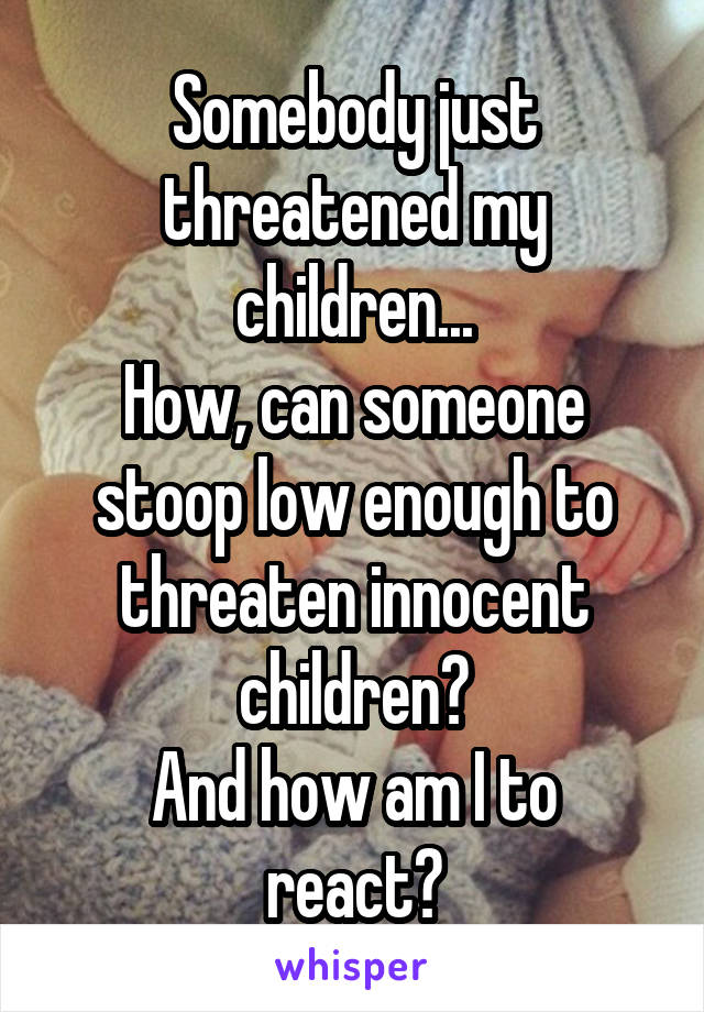 Somebody just threatened my children...
How, can someone stoop low enough to threaten innocent children?
And how am I to react?