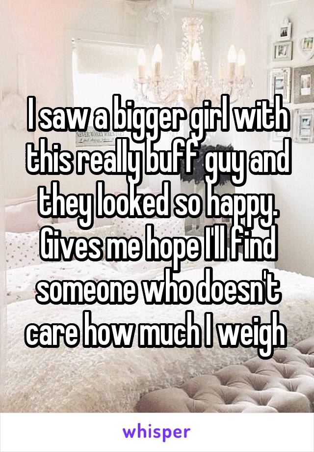 I saw a bigger girl with this really buff guy and they looked so happy. Gives me hope I'll find someone who doesn't care how much I weigh 