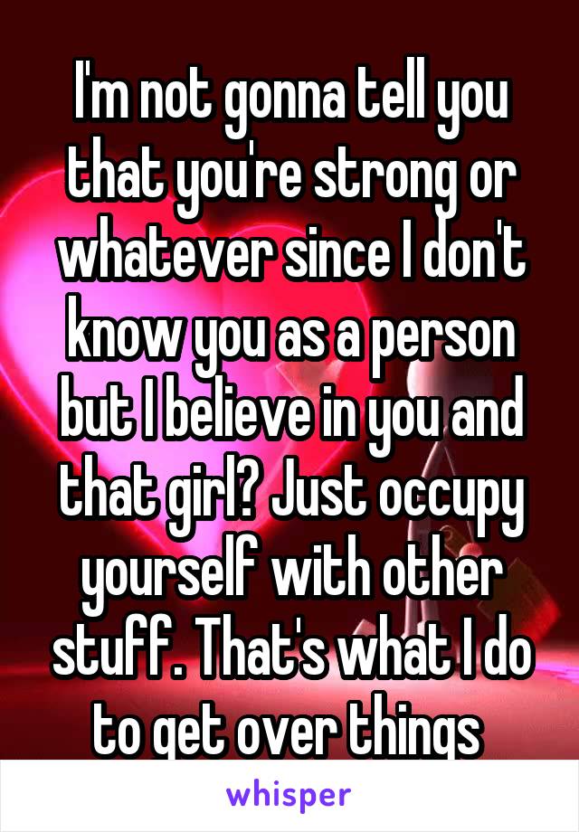 I'm not gonna tell you that you're strong or whatever since I don't know you as a person but I believe in you and that girl? Just occupy yourself with other stuff. That's what I do to get over things 