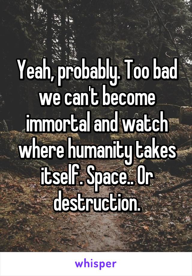 Yeah, probably. Too bad we can't become immortal and watch where humanity takes itself. Space.. Or destruction.