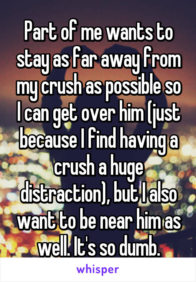 Part of me wants to stay as far away from my crush as possible so I can get over him (just because I find having a crush a huge distraction), but I also want to be near him as well. It's so dumb.