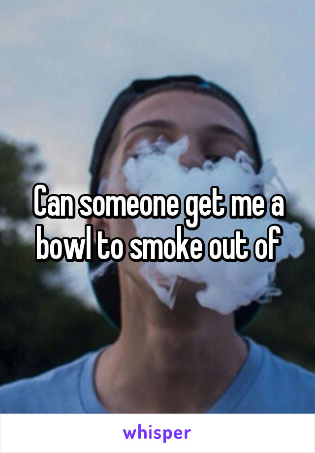 Can someone get me a bowl to smoke out of