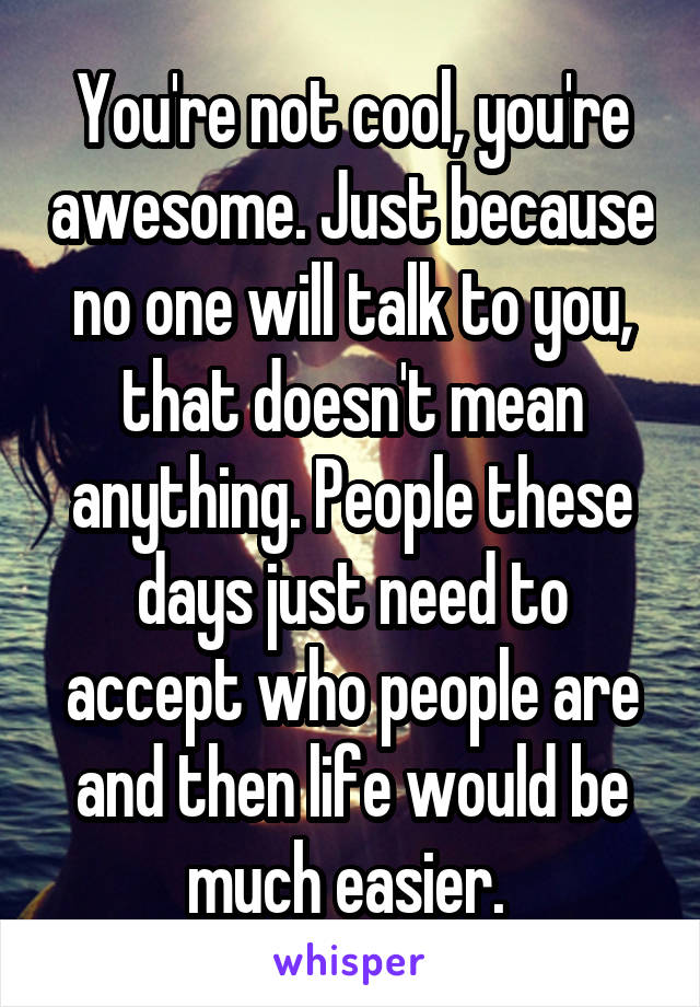 You're not cool, you're awesome. Just because no one will talk to you, that doesn't mean anything. People these days just need to accept who people are and then life would be much easier. 