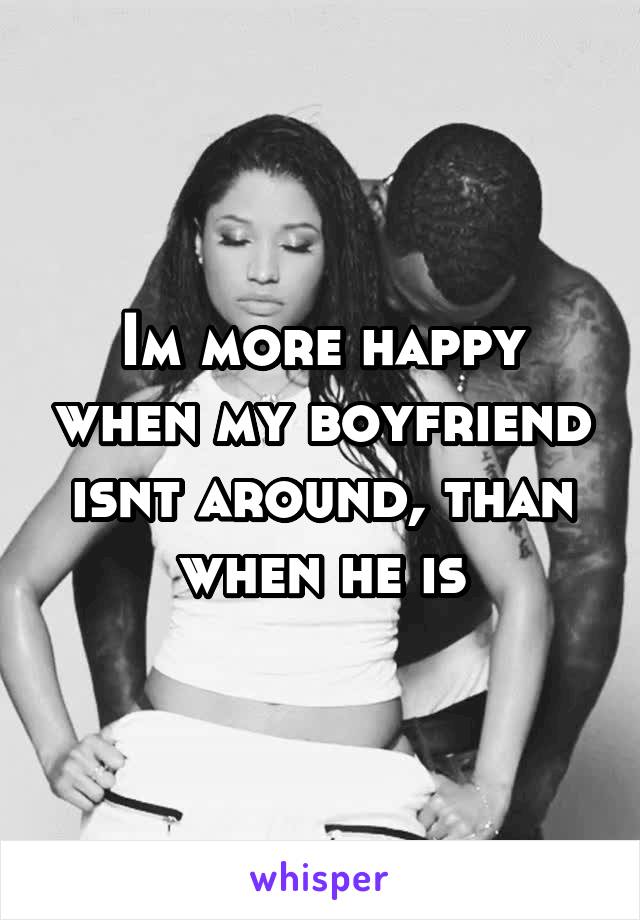 Im more happy when my boyfriend isnt around, than when he is