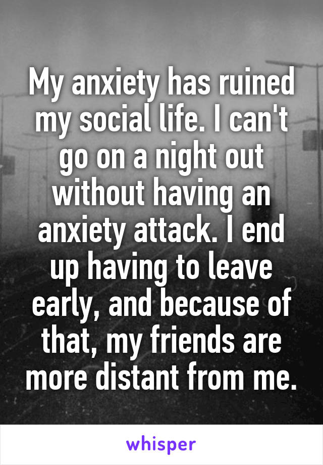 My anxiety has ruined my social life. I can't go on a night out without having an anxiety attack. I end up having to leave early, and because of that, my friends are more distant from me.