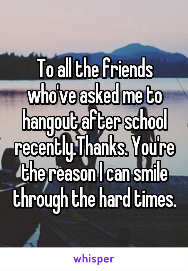 To all the friends who've asked me to hangout after school recently.Thanks. You're the reason I can smile through the hard times.