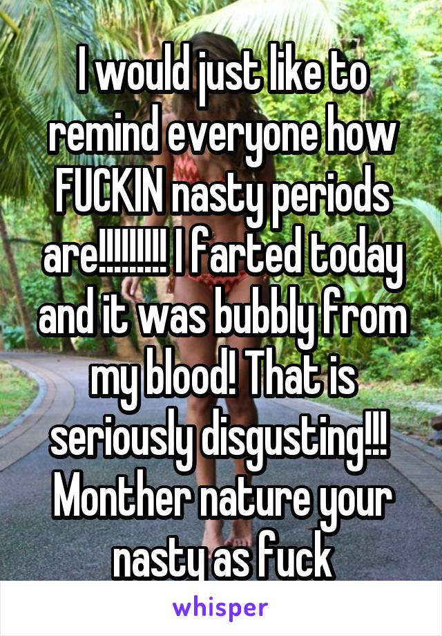 I would just like to remind everyone how FUCKIN nasty periods are!!!!!!!!! I farted today and it was bubbly from my blood! That is seriously disgusting!!!  Monther nature your nasty as fuck