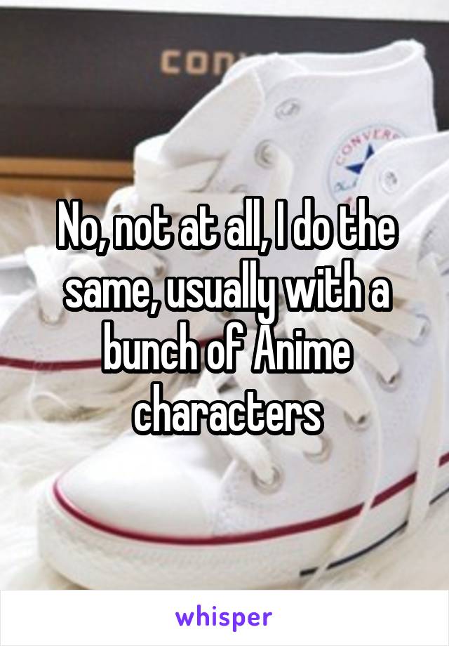 No, not at all, I do the same, usually with a bunch of Anime characters