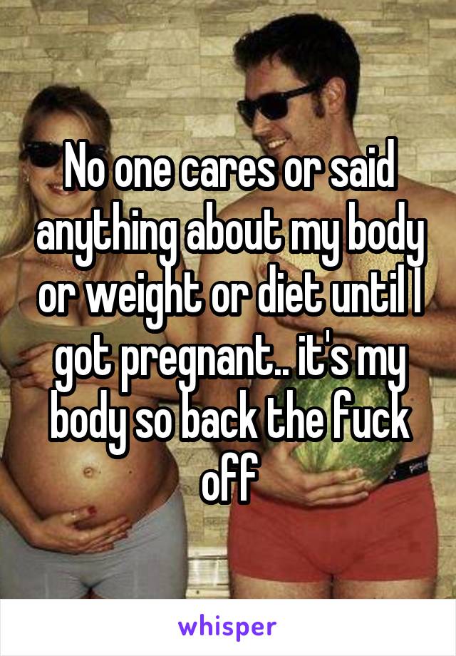 No one cares or said anything about my body or weight or diet until I got pregnant.. it's my body so back the fuck off
