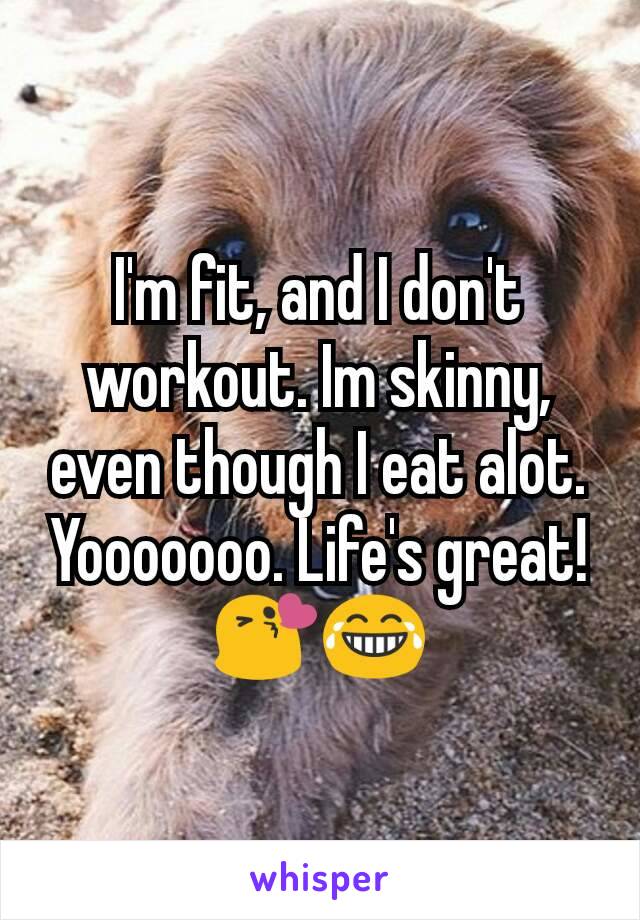 I'm fit, and I don't workout. Im skinny, even though I eat alot. Yooooooo. Life's great! 😘😂