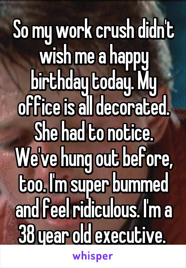 So my work crush didn't wish me a happy birthday today. My office is all decorated. She had to notice. We've hung out before, too. I'm super bummed and feel ridiculous. I'm a 38 year old executive. 
