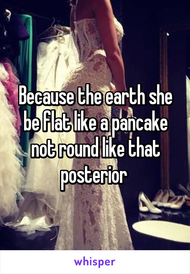 Because the earth she be flat like a pancake not round like that posterior 