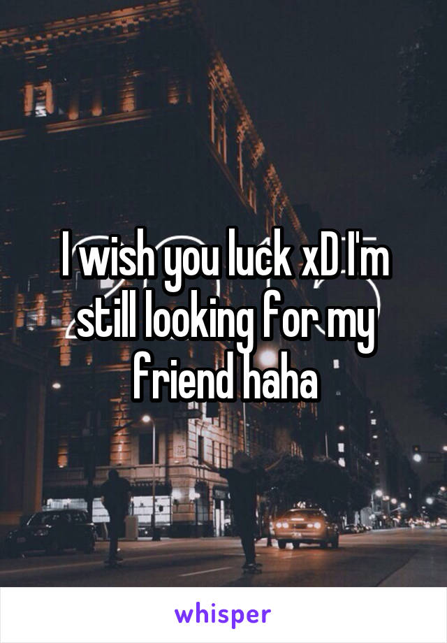 I wish you luck xD I'm still looking for my friend haha