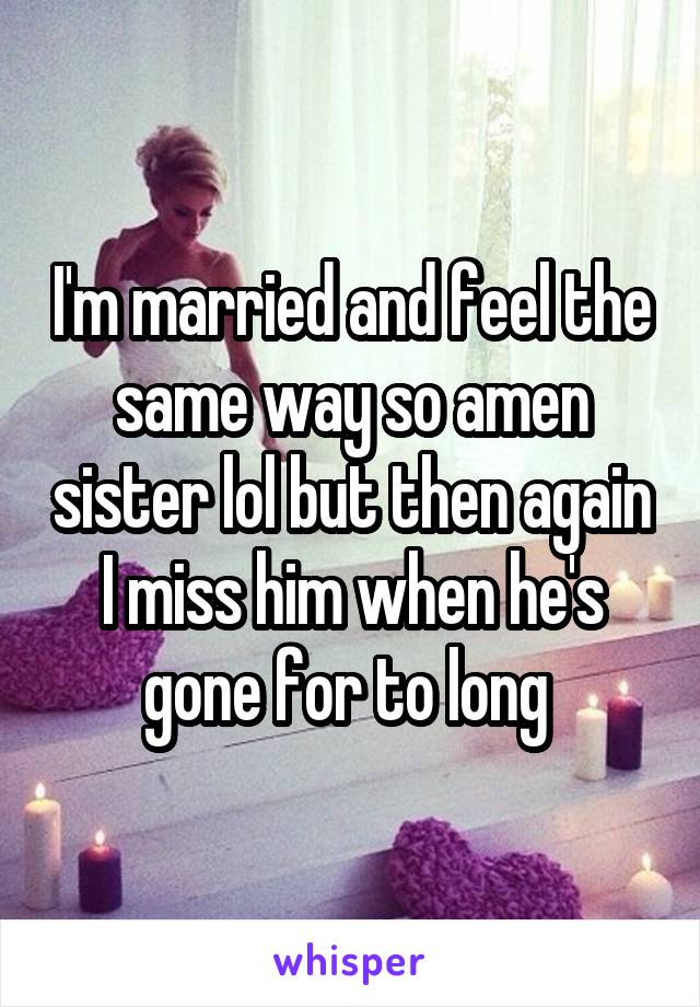I'm married and feel the same way so amen sister lol but then again I miss him when he's gone for to long 