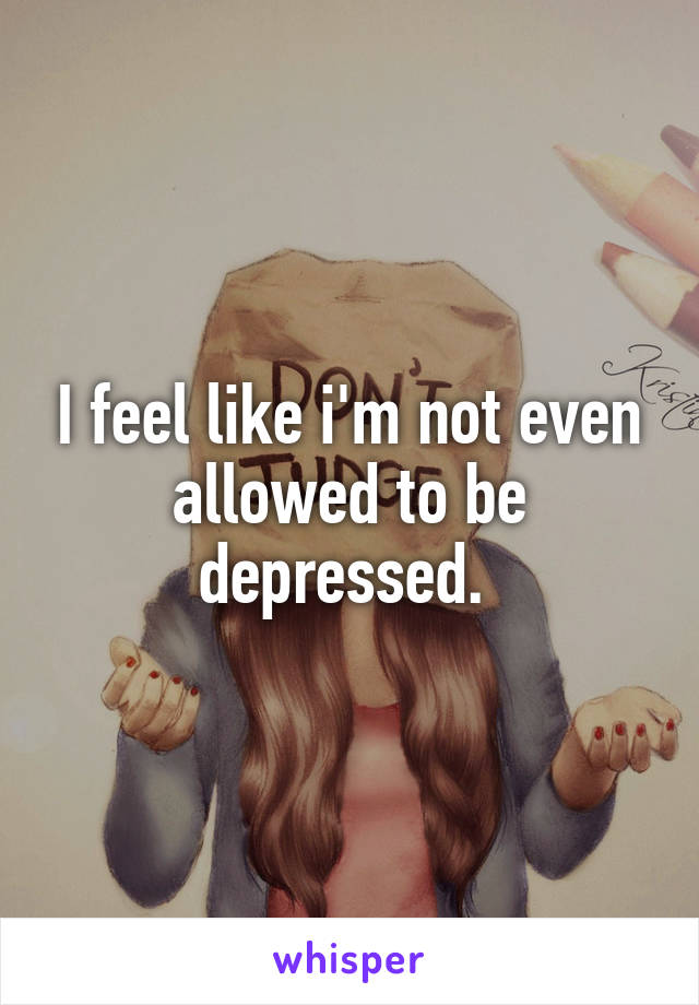 I feel like i'm not even allowed to be depressed. 