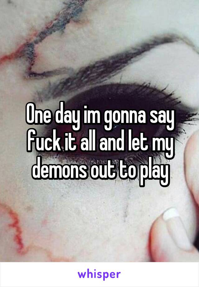 One day im gonna say fuck it all and let my demons out to play
